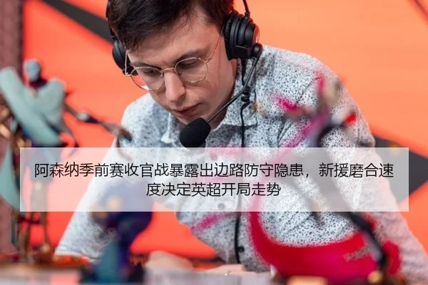 阿森纳季前赛收官战暴露出边路防守隐患，新援磨合速度决定英超开局走势